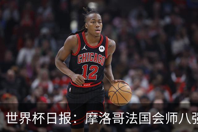 世界杯日报：摩洛哥法国会师八强 图赫尔辟谣球员使用伟哥